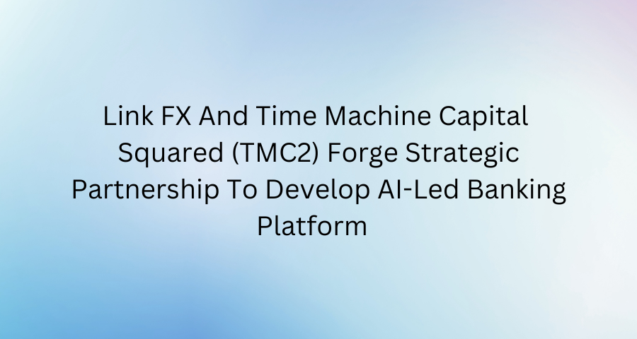 Link FX And Time Machine Capital Squared (TMC2) Forge Strategic Partnership To Develop AI-Led Banking Platform 