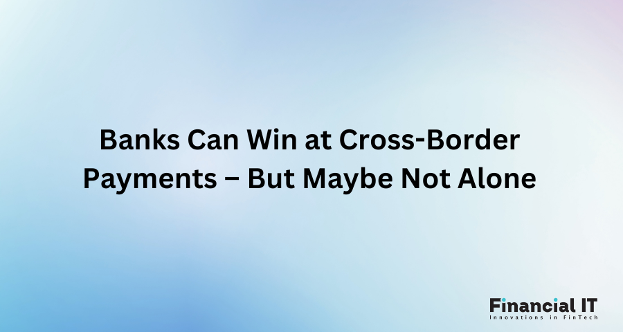 Banks Can Win at Cross-Border Payments – But Maybe Not Alone